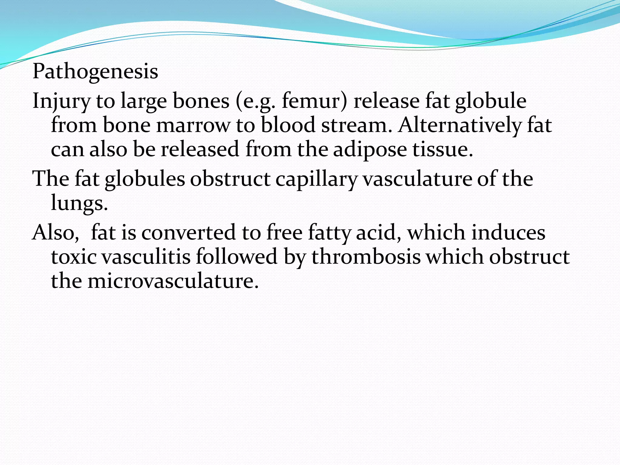 Pathogenesis
Injury to large bones (e.g. femur) release fat globule
from bone marrow to blood stream. Alternatively fat
can also be released from the adipose tissue.
The fat globules obstruct capillary vasculature of the
lungs.
Also, fat is converted to free fatty acid, which induces
toxic vasculitis followed by thrombosis which obstruct
the microvasculature.
 