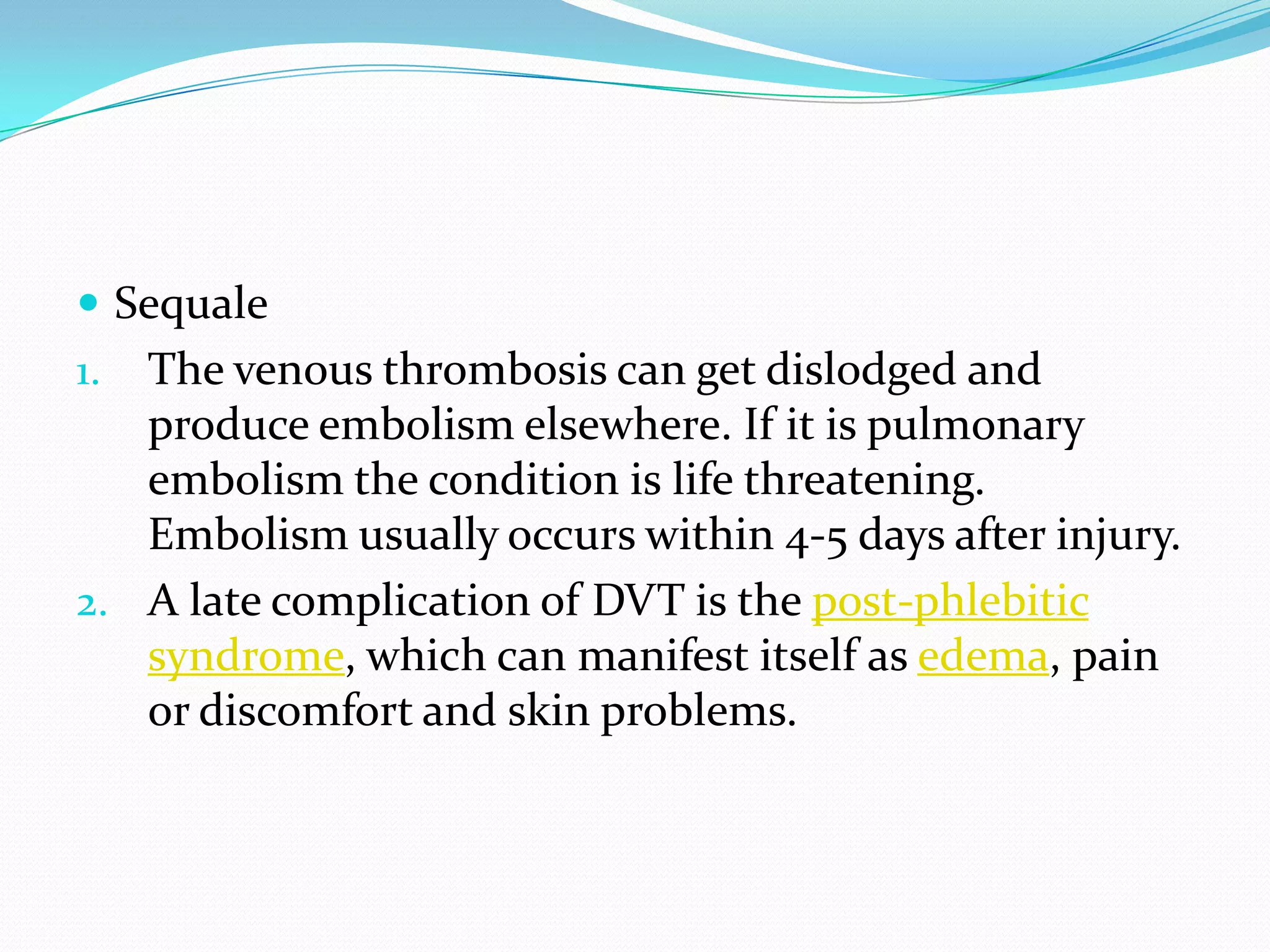  Sequale
1. The venous thrombosis can get dislodged and
produce embolism elsewhere. If it is pulmonary
embolism the condition is life threatening.
Embolism usually occurs within 4-5 days after injury.
2. A late complication of DVT is the post-phlebitic
syndrome, which can manifest itself as edema, pain
or discomfort and skin problems.
 
