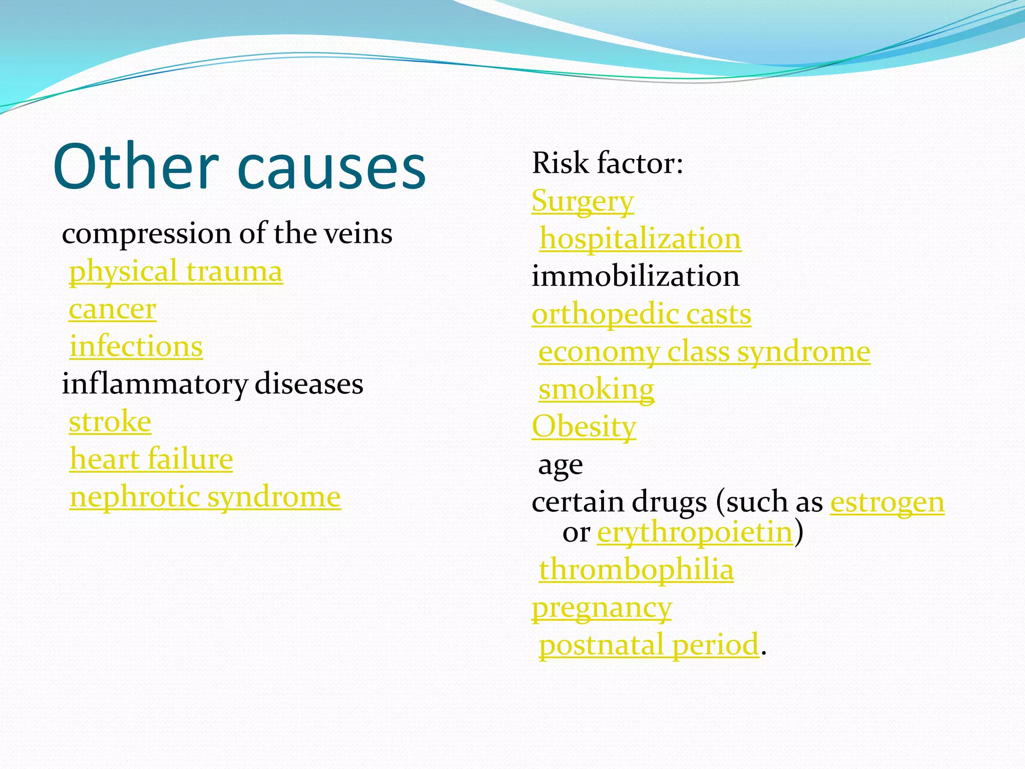 Other causes
compression of the veins
physical trauma
cancer
infections
inflammatory diseases
stroke
heart failure
nephrotic syndrome
Risk factor:
Surgery
hospitalization
immobilization
orthopedic casts
economy class syndrome
smoking
Obesity
age
certain drugs (such as estrogen
or erythropoietin)
thrombophilia
pregnancy
postnatal period.
 