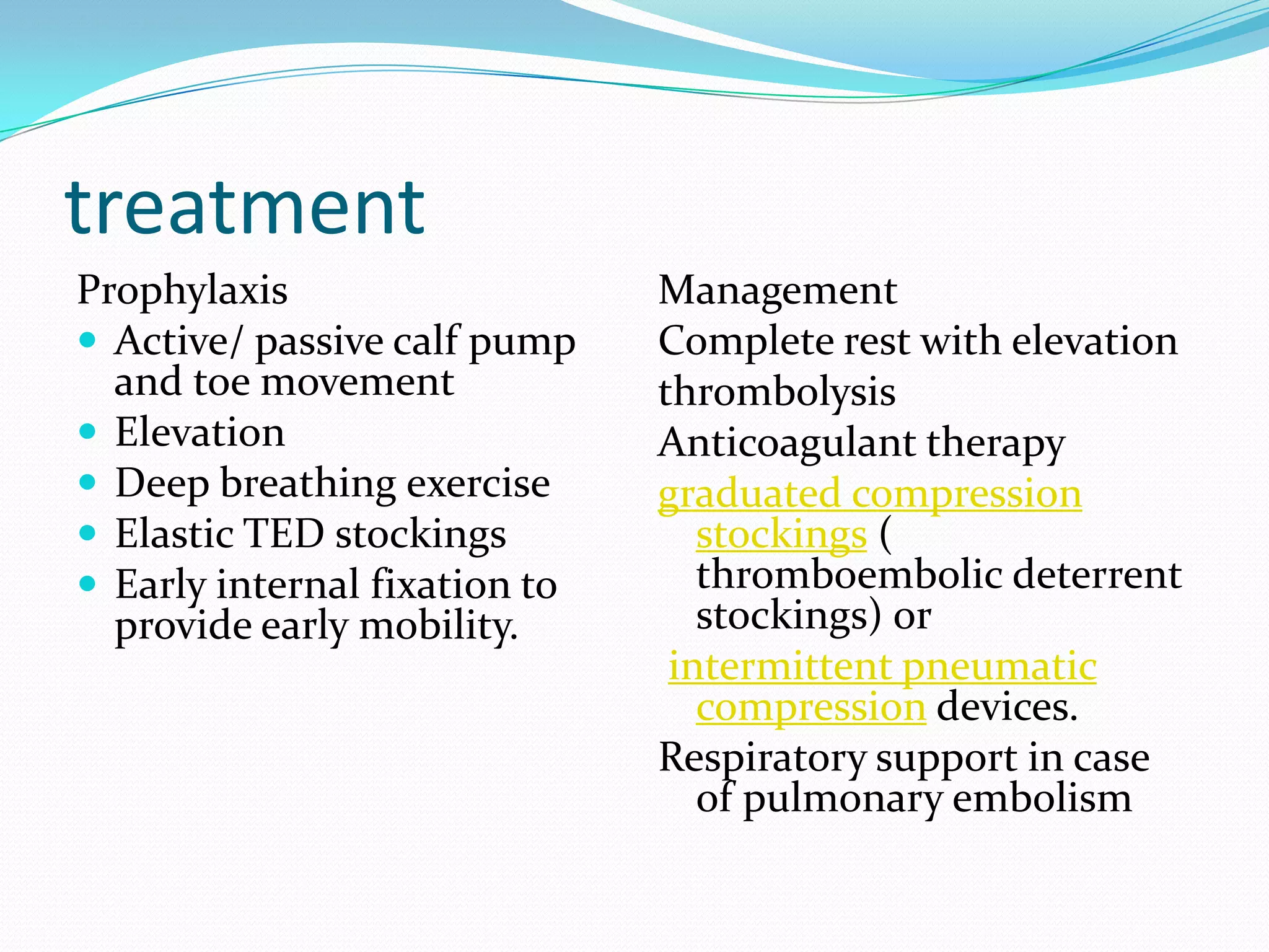 treatment
Prophylaxis
 Active/ passive calf pump
and toe movement
 Elevation
 Deep breathing exercise
 Elastic TED stockings
 Early internal fixation to
provide early mobility.
Management
Complete rest with elevation
thrombolysis
Anticoagulant therapy
graduated compression
stockings (
thromboembolic deterrent
stockings) or
intermittent pneumatic
compression devices.
Respiratory support in case
of pulmonary embolism
 