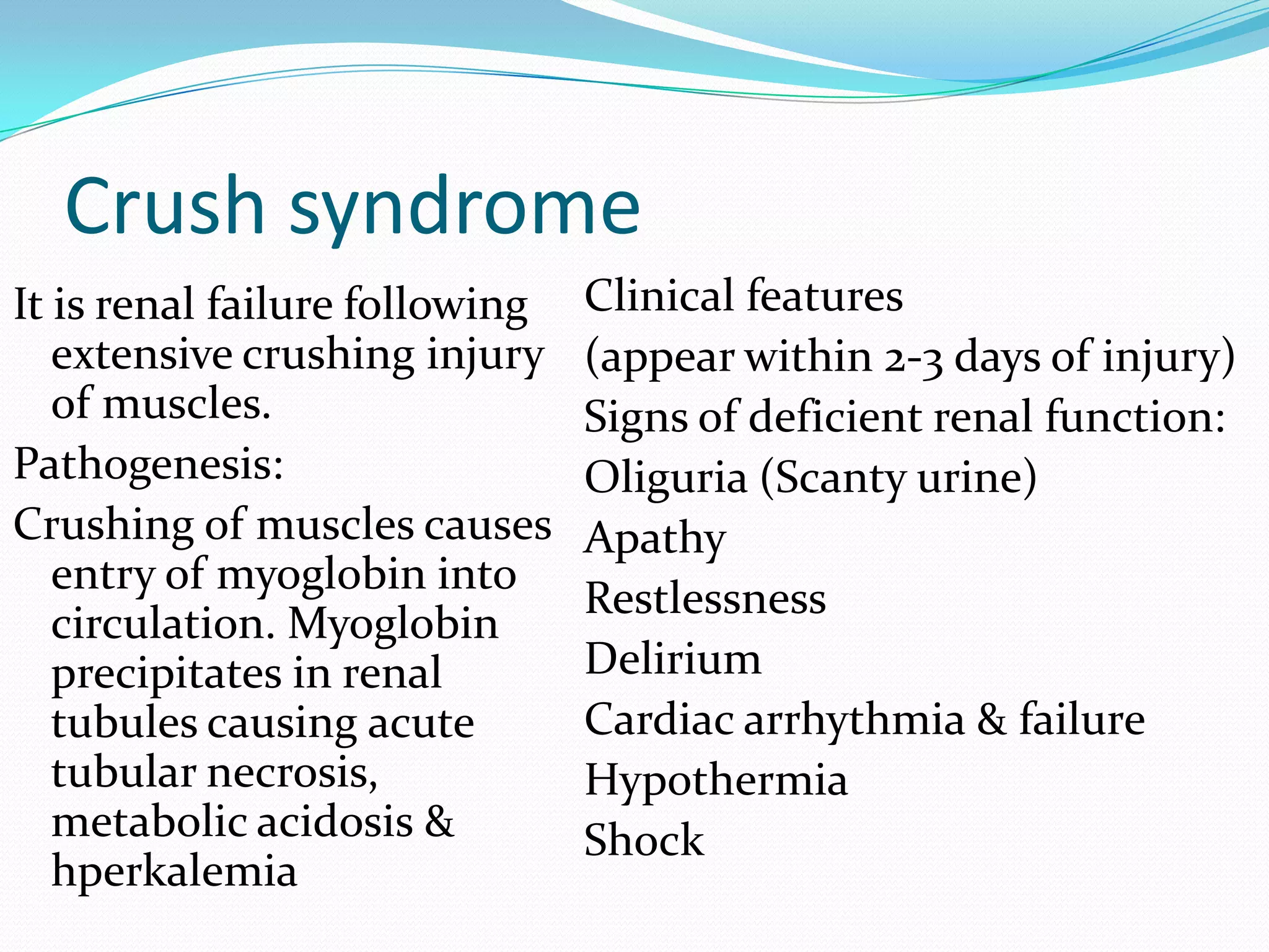 Crush syndrome
It is renal failure following
extensive crushing injury
of muscles.
Pathogenesis:
Crushing of muscles causes
entry of myoglobin into
circulation. Myoglobin
precipitates in renal
tubules causing acute
tubular necrosis,
metabolic acidosis &
hperkalemia
Clinical features
(appear within 2-3 days of injury)
Signs of deficient renal function:
Oliguria (Scanty urine)
Apathy
Restlessness
Delirium
Cardiac arrhythmia & failure
Hypothermia
Shock
 