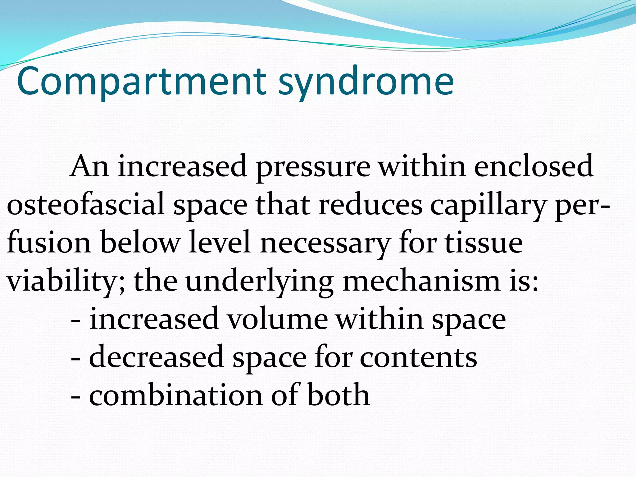 An increased pressure within enclosed
osteofascial space that reduces capillary per-
fusion below level necessary for tissue
viability; the underlying mechanism is:
- increased volume within space
- decreased space for contents
- combination of both
Compartment syndrome
 