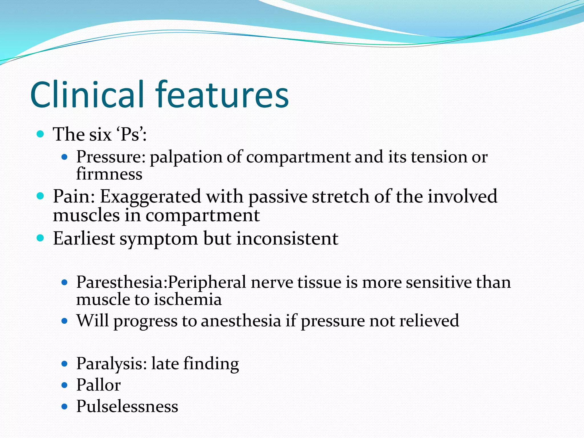 Clinical features
 The six ‘Ps’:
 Pressure: palpation of compartment and its tension or
firmness
 Pain: Exaggerated with passive stretch of the involved
muscles in compartment
 Earliest symptom but inconsistent
 Paresthesia:Peripheral nerve tissue is more sensitive than
muscle to ischemia
 Will progress to anesthesia if pressure not relieved
 Paralysis: late finding
 Pallor
 Pulselessness
 