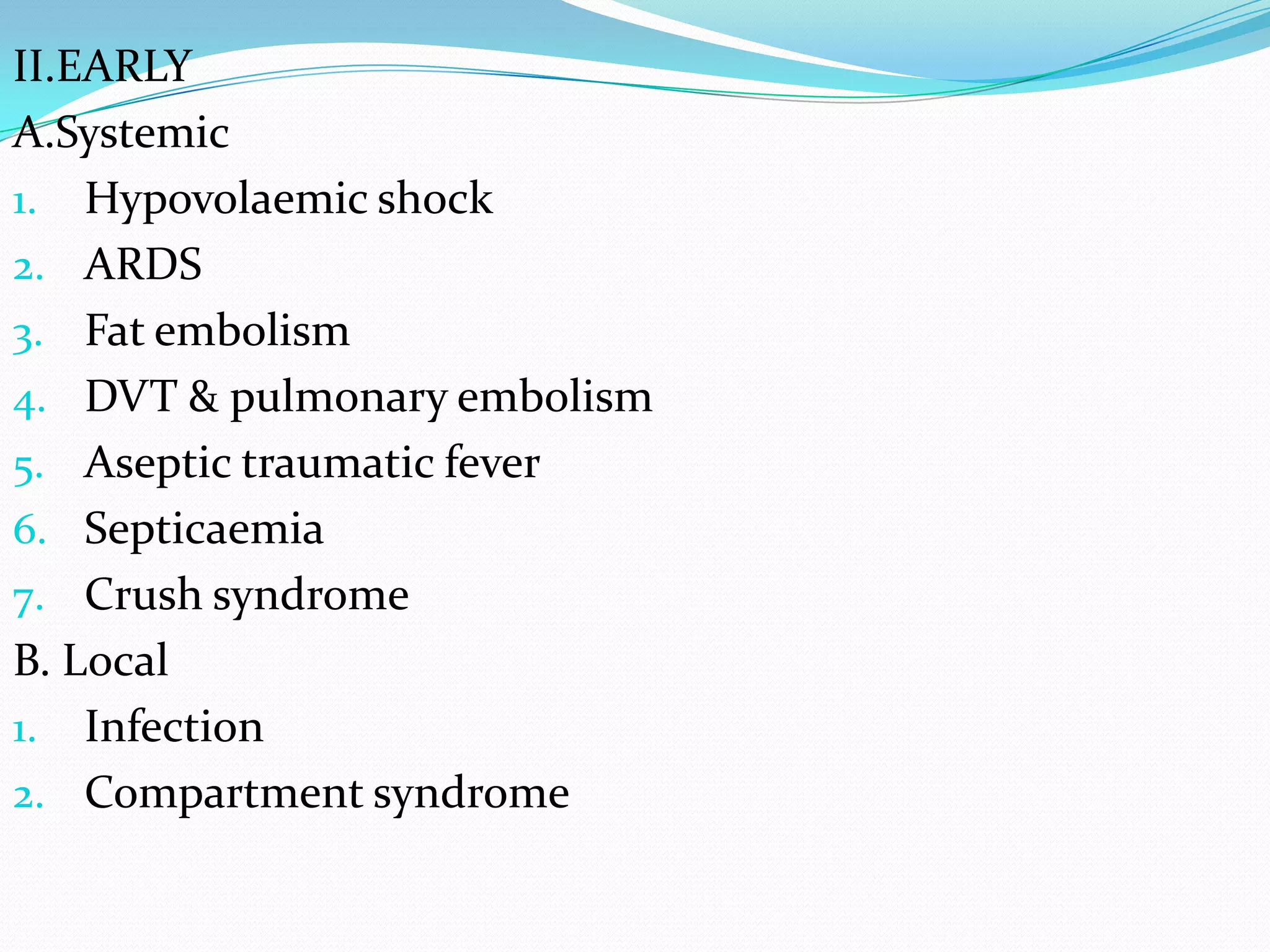 II.EARLY
A.Systemic
1. Hypovolaemic shock
2. ARDS
3. Fat embolism
4. DVT & pulmonary embolism
5. Aseptic traumatic fever
6. Septicaemia
7. Crush syndrome
B. Local
1. Infection
2. Compartment syndrome
 