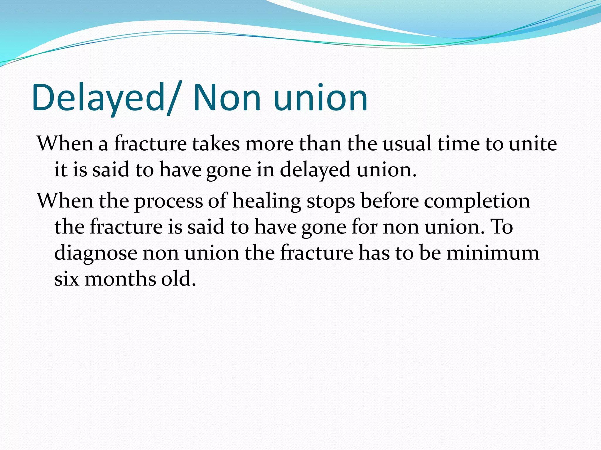 Delayed/ Non union
When a fracture takes more than the usual time to unite
it is said to have gone in delayed union.
When the process of healing stops before completion
the fracture is said to have gone for non union. To
diagnose non union the fracture has to be minimum
six months old.
 