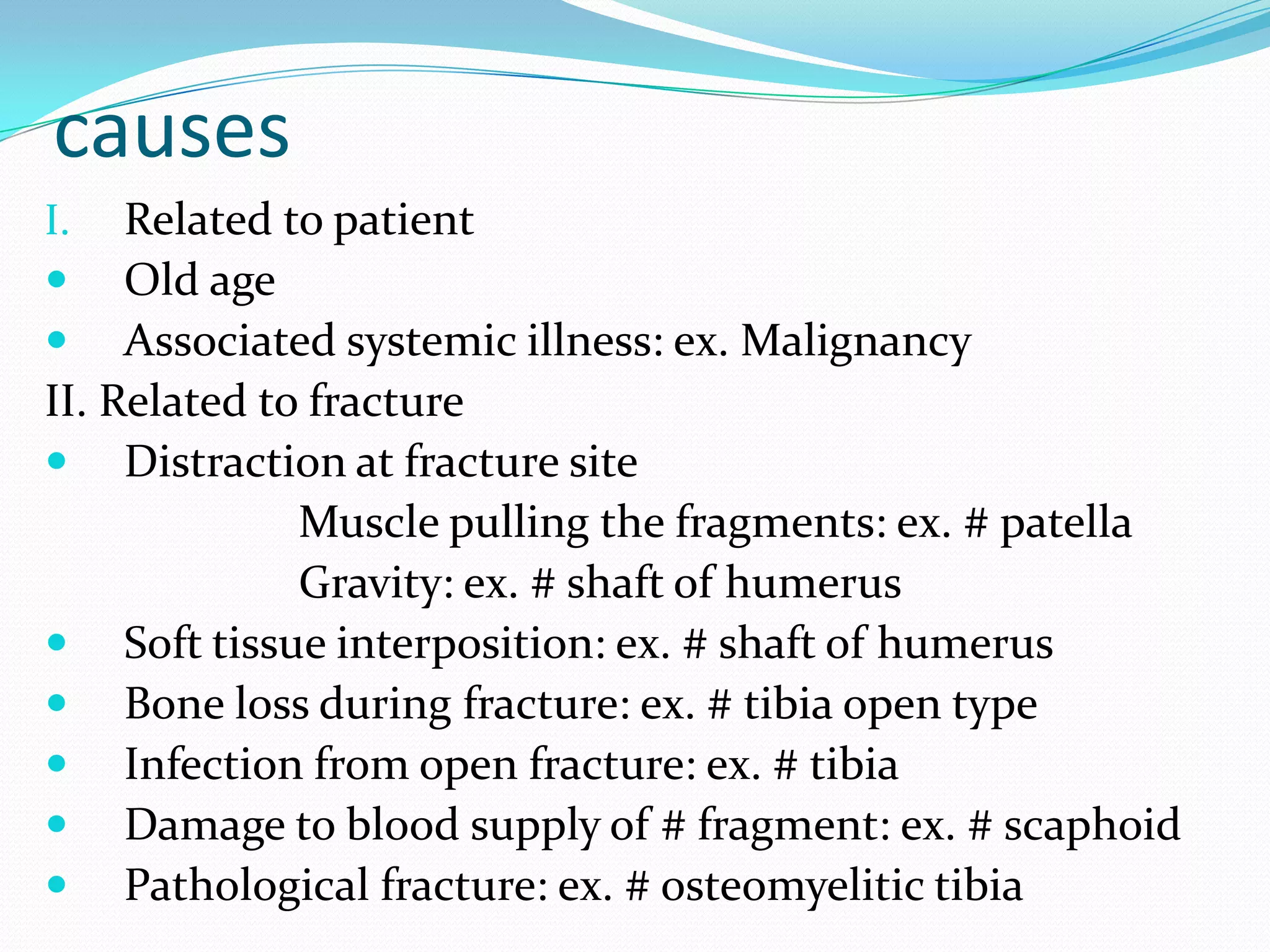 causes
I. Related to patient
 Old age
 Associated systemic illness: ex. Malignancy
II. Related to fracture
 Distraction at fracture site
Muscle pulling the fragments: ex. # patella
Gravity: ex. # shaft of humerus
 Soft tissue interposition: ex. # shaft of humerus
 Bone loss during fracture: ex. # tibia open type
 Infection from open fracture: ex. # tibia
 Damage to blood supply of # fragment: ex. # scaphoid
 Pathological fracture: ex. # osteomyelitic tibia
 