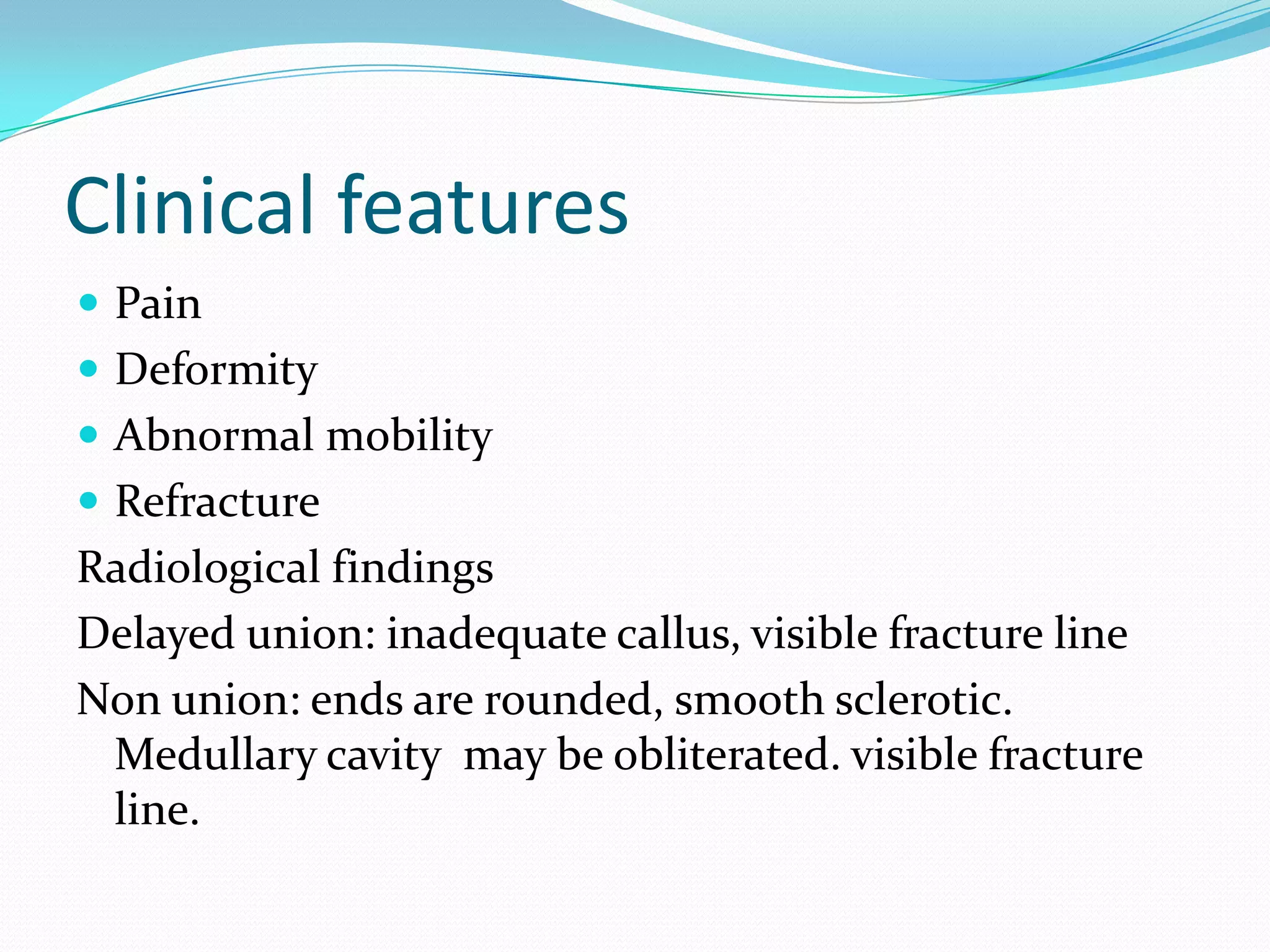 Clinical features
 Pain
 Deformity
 Abnormal mobility
 Refracture
Radiological findings
Delayed union: inadequate callus, visible fracture line
Non union: ends are rounded, smooth sclerotic.
Medullary cavity may be obliterated. visible fracture
line.
 