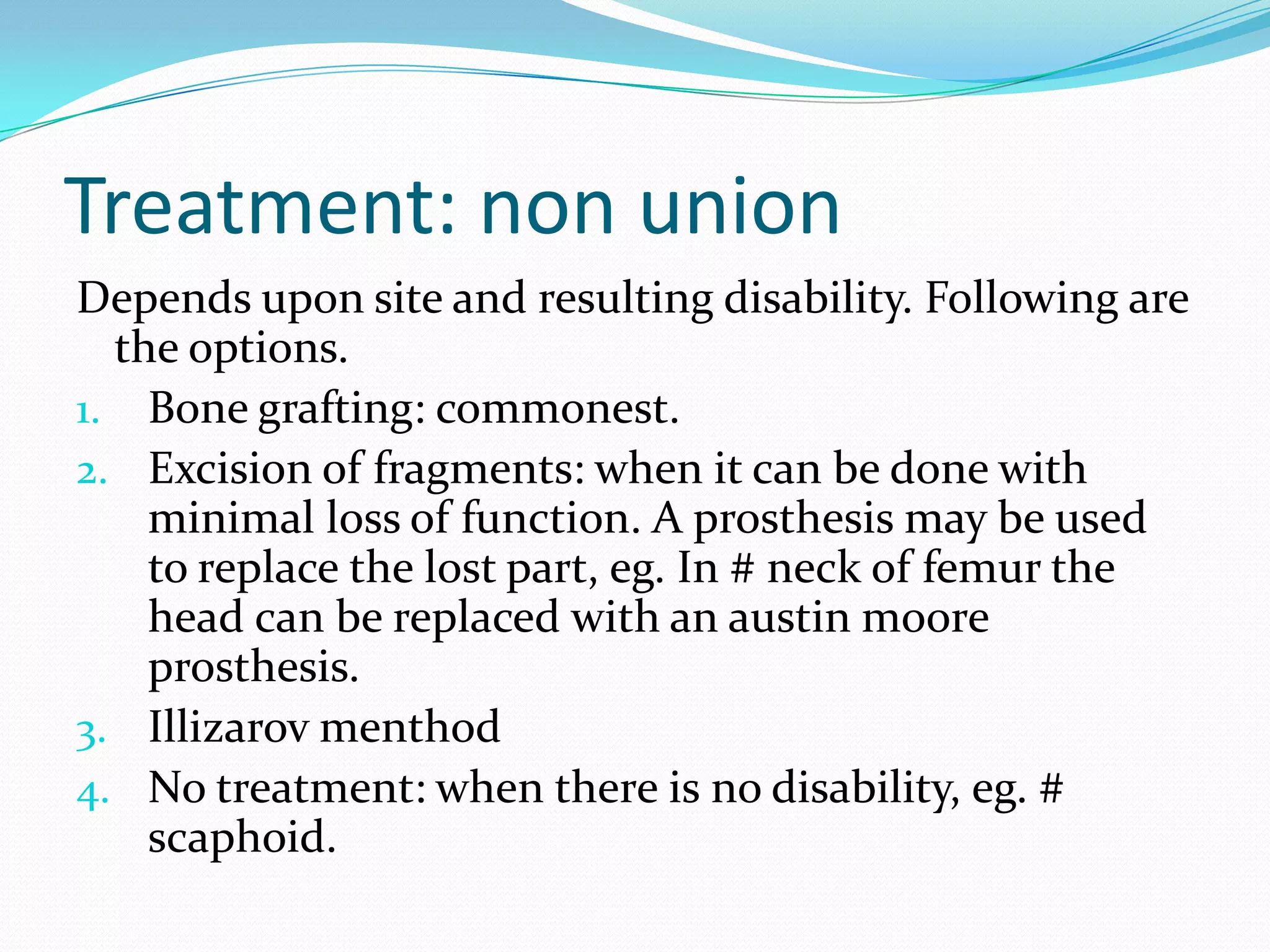 Treatment: non union
Depends upon site and resulting disability. Following are
the options.
1. Bone grafting: commonest.
2. Excision of fragments: when it can be done with
minimal loss of function. A prosthesis may be used
to replace the lost part, eg. In # neck of femur the
head can be replaced with an austin moore
prosthesis.
3. Illizarov menthod
4. No treatment: when there is no disability, eg. #
scaphoid.
 