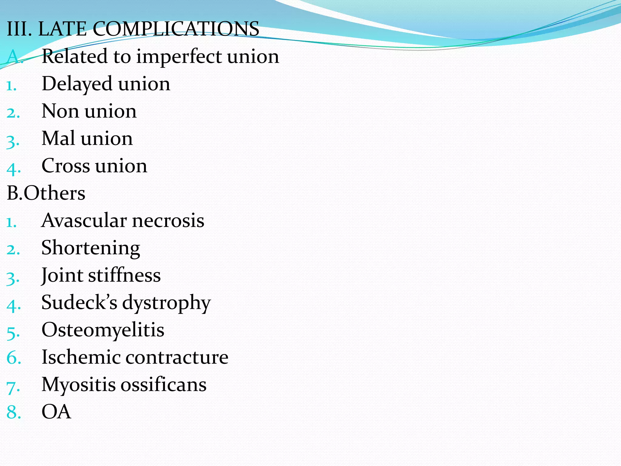 III. LATE COMPLICATIONS
A. Related to imperfect union
1. Delayed union
2. Non union
3. Mal union
4. Cross union
B.Others
1. Avascular necrosis
2. Shortening
3. Joint stiffness
4. Sudeck’s dystrophy
5. Osteomyelitis
6. Ischemic contracture
7. Myositis ossificans
8. OA
 