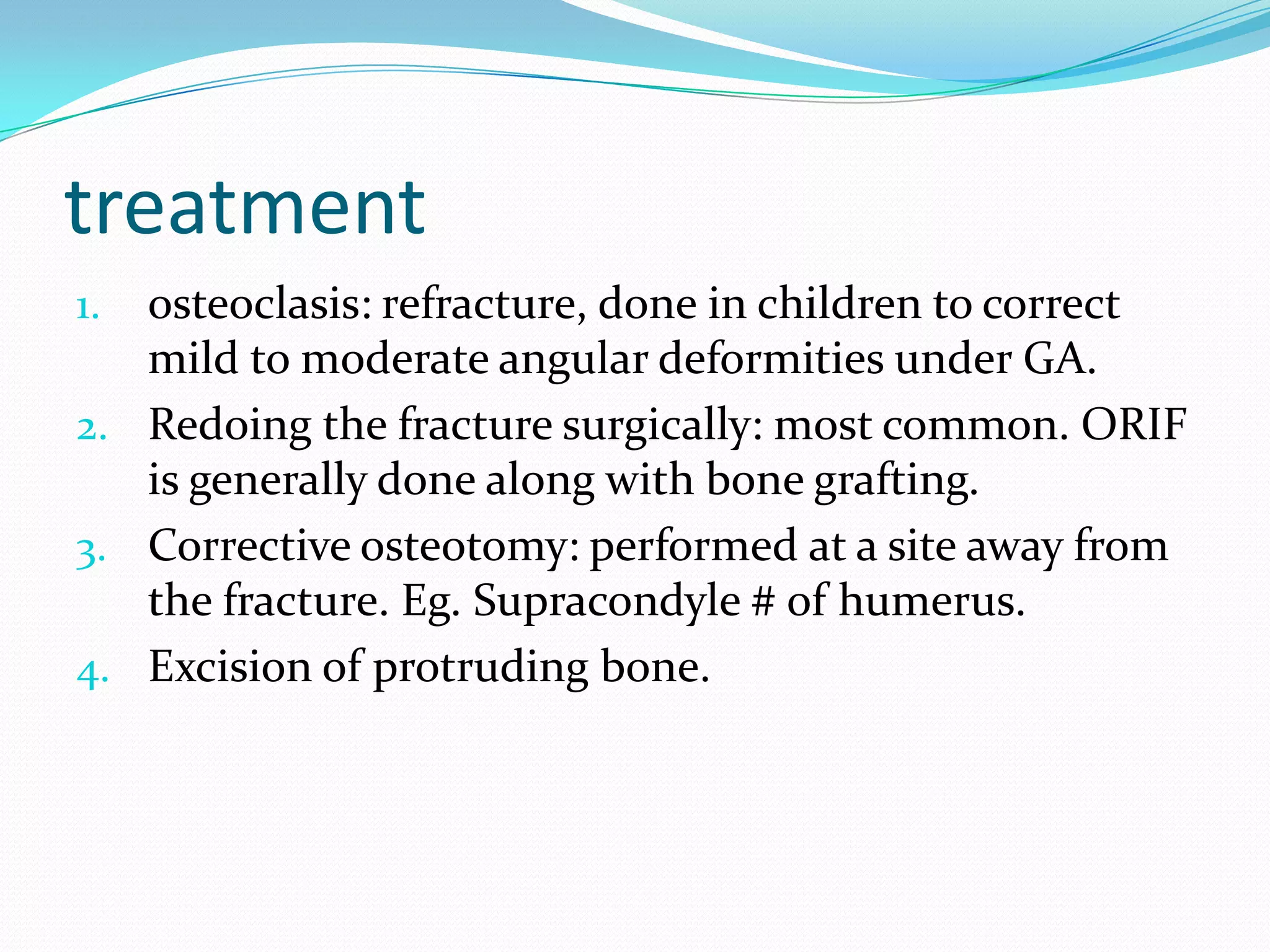 treatment
1. osteoclasis: refracture, done in children to correct
mild to moderate angular deformities under GA.
2. Redoing the fracture surgically: most common. ORIF
is generally done along with bone grafting.
3. Corrective osteotomy: performed at a site away from
the fracture. Eg. Supracondyle # of humerus.
4. Excision of protruding bone.
 