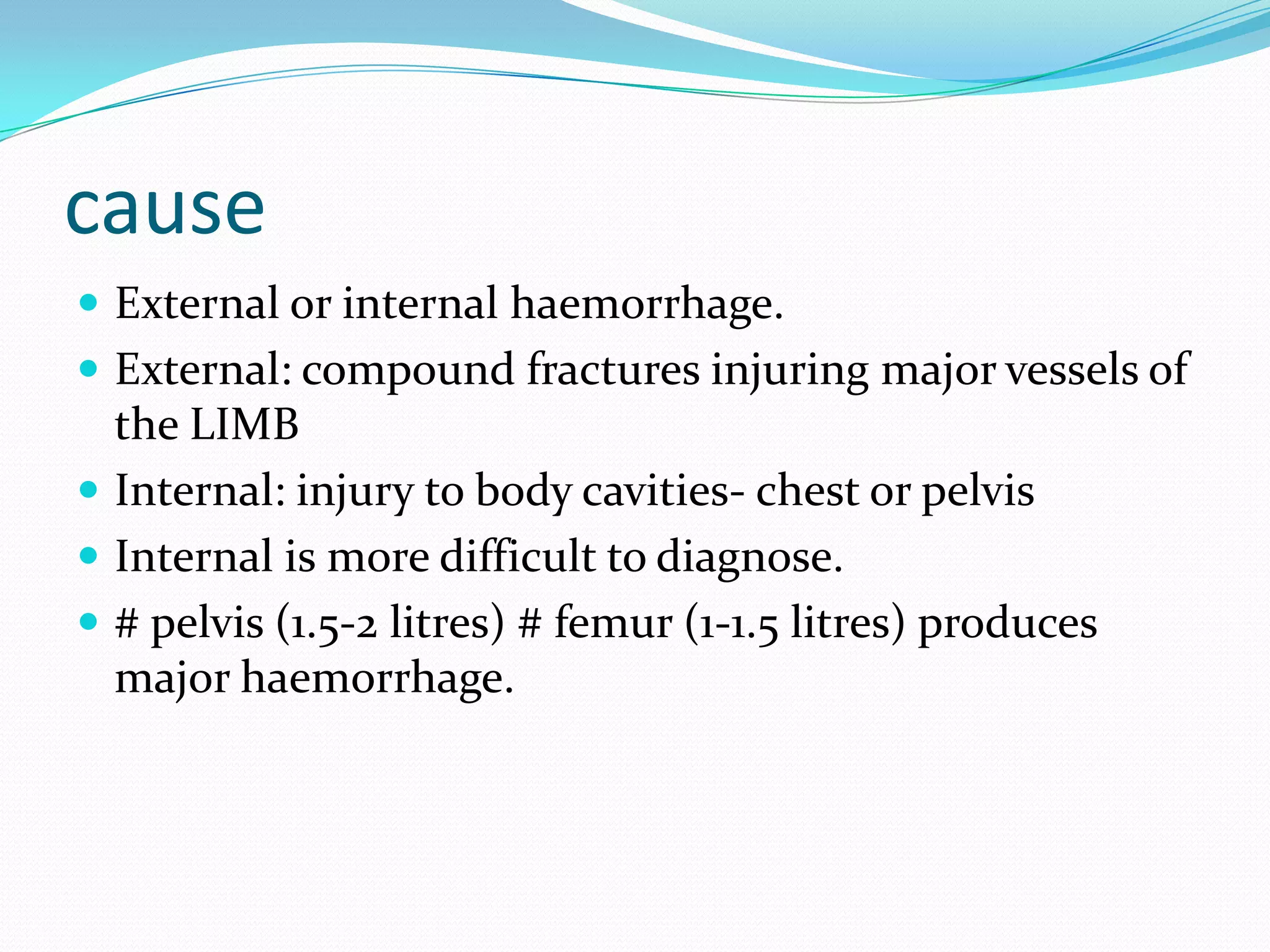 cause
 External or internal haemorrhage.
 External: compound fractures injuring major vessels of
the LIMB
 Internal: injury to body cavities- chest or pelvis
 Internal is more difficult to diagnose.
 # pelvis (1.5-2 litres) # femur (1-1.5 litres) produces
major haemorrhage.
 