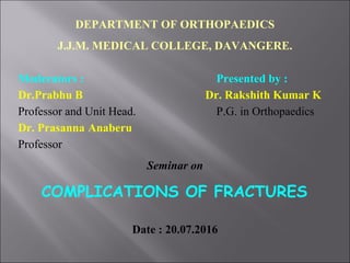 DEPARTMENT OF ORTHOPAEDICS
J.J.M. MEDICAL COLLEGE, DAVANGERE.
Moderators : Presented by :
Dr.Prabhu B Dr. Rakshith Kumar K
Professor and Unit Head. P.G. in Orthopaedics
Dr. Prasanna Anaberu
Professor
Seminar on
COMPLICATIONS OF FRACTURES
Date : 20.07.2016
 