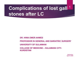 Wednesday,
April 12, 2023
1
Complications of lost gall
stones after LC
DR. HIWA OMER AHMED
PROFESSOR IN GENERAL AND BARIATRIC SURGERY
UNIVERSITY OF SULAIMANI
COLLEGE OF MEDICINE – SULAIMANI CITY-
KURDISTAN
 