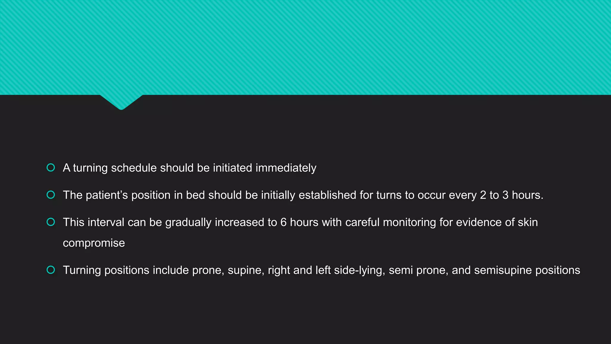  A turning schedule should be initiated immediately
 The patient’s position in bed should be initially established for turns to occur every 2 to 3 hours.
 This interval can be gradually increased to 6 hours with careful monitoring for evidence of skin
compromise
 Turning positions include prone, supine, right and left side-lying, semi prone, and semisupine positions
 