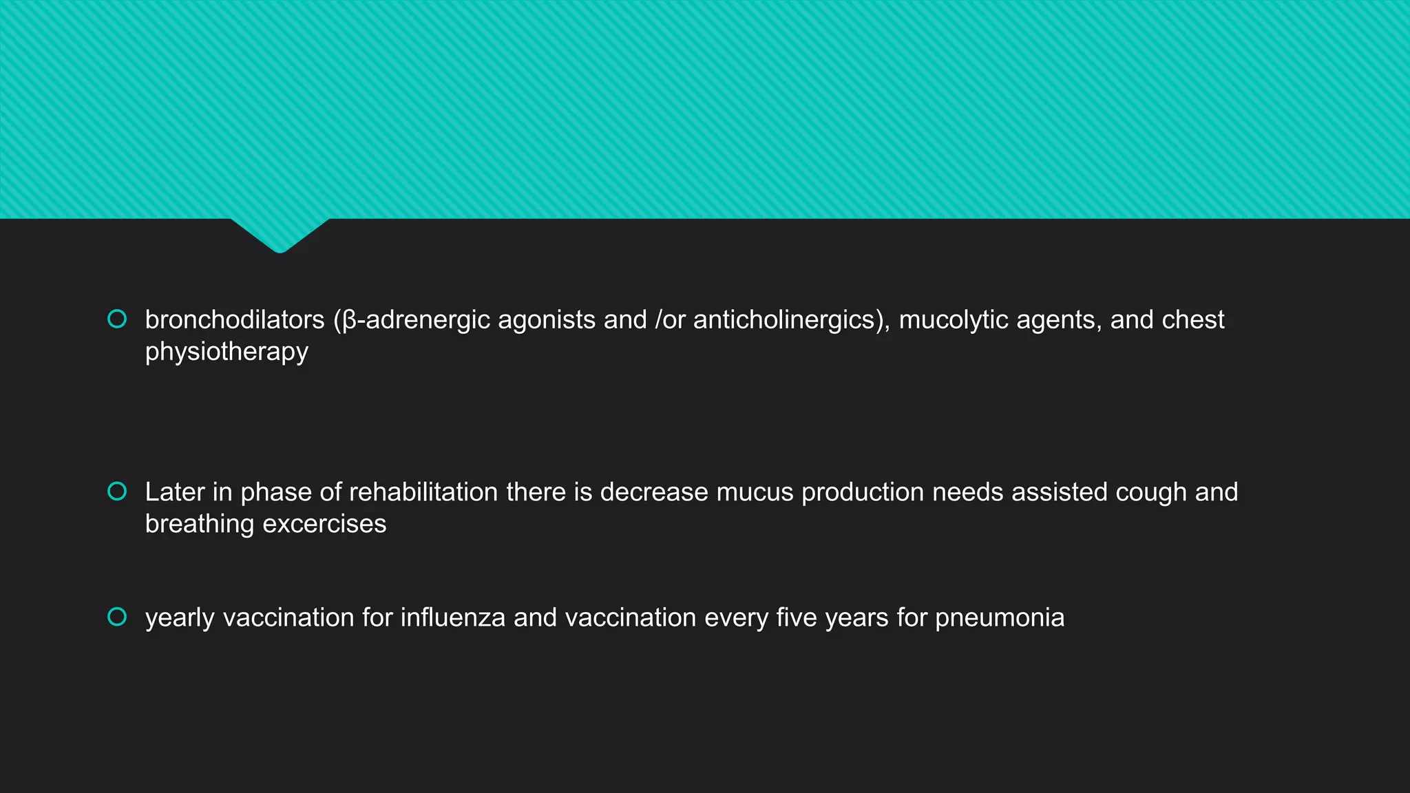  bronchodilators (β-adrenergic agonists and /or anticholinergics), mucolytic agents, and chest
physiotherapy
 Later in phase of rehabilitation there is decrease mucus production needs assisted cough and
breathing excercises
 yearly vaccination for influenza and vaccination every five years for pneumonia
 