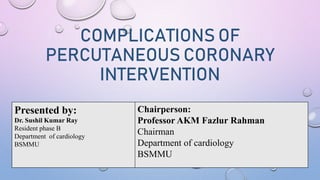 COMPLICATIONS OF
PERCUTANEOUS CORONARY
INTERVENTION
Presented by:
Dr. Sushil Kumar Ray
Resident phase B
Department of cardiology
BSMMU
Chairperson:
Professor AKM Fazlur Rahman
Chairman
Department of cardiology
BSMMU
 