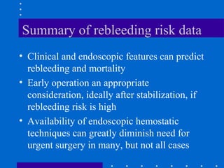 Summary of rebleeding risk data
• Clinical and endoscopic features can predict
rebleeding and mortality
• Early operation an appropriate
consideration, ideally after stabilization, if
rebleeding risk is high
• Availability of endoscopic hemostatic
techniques can greatly diminish need for
urgent surgery in many, but not all cases
 