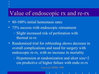 Value of endoscopic rx and re-rx
• 80-100% initial hemostasis rates
• 75% success with endoscopic retreatment
– Slight increased risk of perforation with
thermal re-rx
• Randomized trial for rebleeding shows decrease in
overall complications and need for surgery with
endoscopic re-rx, with no increase in mortality
– Hypotension at randomization and ulcer size>2
cm predictive of higher failure with endo re-rx
Lau et al, NEJM, 1999
 