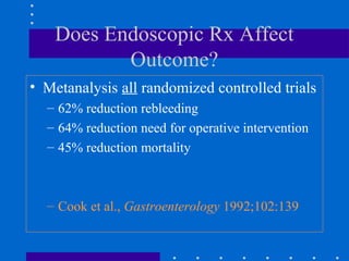 Does Endoscopic Rx Affect
Outcome?
• Metanalysis all randomized controlled trials
– 62% reduction rebleeding
– 64% reduction need for operative intervention
– 45% reduction mortality
– Cook et al., Gastroenterology 1992;102:139
 