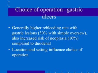 Choice of operation--gastric
ulcers
• Generally higher rebleeding rate with
gastric lesions (30% with simple oversew),
also increased risk of neoplasia (10%)
compared to duodenal
• Location and setting influence choice of
operation
 
