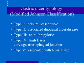 Gastric ulcer typology
(Modified Johnson Classification)
• Type I: incisura, lesser curve
• Type II: associated duodenal ulcer disease
• Type III: antral/prepyloric
• Type IV: high lesser
curve/gastroesophageal junction
• Type V: associated with NSAID use
 
