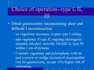 Choice of operation--type I, II,
III
• Distal gastrectomy incorporating ulcer and
Billroth I reconstruction
– no vagotomy necessary in pure type I setting
– add vagotomy if type II, ongoing ulcerogenic
stimulus (alcohol, steroids, NSAID’s), type III
within 3 cm of pylorus
– Consider vagotomy and pyloroplasty with bx
and oversew or wedge excision if unacceptable
risk for gastrectomy, accept 15% higher risk of
rebleeding
 
