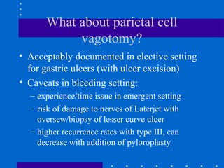 What about parietal cell
vagotomy?
• Acceptably documented in elective setting
for gastric ulcers (with ulcer excision)
• Caveats in bleeding setting:
– experience/time issue in emergent setting
– risk of damage to nerves of Laterjet with
oversew/biopsy of lesser curve ulcer
– higher recurrence rates with type III, can
decrease with addition of pyloroplasty
 