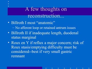 A few thoughts on
reconstruction...
• Billroth I most “anatomic”
– No afferent loop or retained antrum issues
• Billroth II if inadequate length, duodenal
status marginal
• Roux en Y if reflux a major concern; risk of
Roux stasis/emptying difficulty must be
considered--best if very small gastric
remnant
 