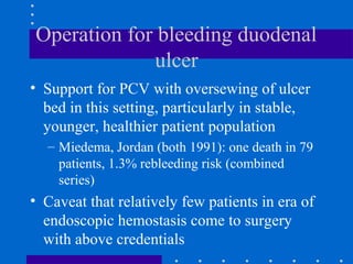 Operation for bleeding duodenal
ulcer
• Support for PCV with oversewing of ulcer
bed in this setting, particularly in stable,
younger, healthier patient population
– Miedema, Jordan (both 1991): one death in 79
patients, 1.3% rebleeding risk (combined
series)
• Caveat that relatively few patients in era of
endoscopic hemostasis come to surgery
with above credentials
 