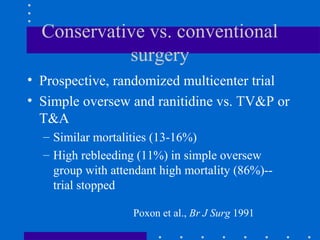 Conservative vs. conventional
surgery
• Prospective, randomized multicenter trial
• Simple oversew and ranitidine vs. TV&P or
T&A
– Similar mortalities (13-16%)
– High rebleeding (11%) in simple oversew
group with attendant high mortality (86%)--
trial stopped
Poxon et al., Br J Surg 1991
 