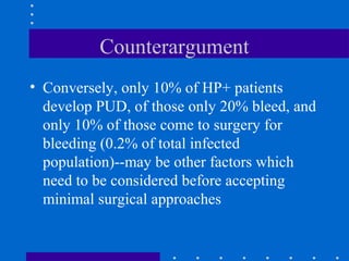 Counterargument
• Conversely, only 10% of HP+ patients
develop PUD, of those only 20% bleed, and
only 10% of those come to surgery for
bleeding (0.2% of total infected
population)--may be other factors which
need to be considered before accepting
minimal surgical approaches
 