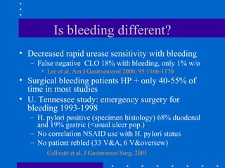 Is bleeding different?
• Decreased rapid urease sensitivity with bleeding
– False negative CLO 18% with bleeding, only 1% w/o
• Lee et al, Am J Gastroenterol 2000; 95:1166-1170
• Surgical bleeding patients HP + only 40-55% of
time in most studies
• U. Tennessee study: emergency surgery for
bleeding 1993-1998
– H. pylori positive (specimen histology) 68% duodenal
and 19% gastric (<usual ulcer pop.)
– No correlation NSAID use with H. pylori status
– No patient rebled (33 V&A, 6 V&oversew)
Callicutt et al, J Gastrointest Surg, 2001
 