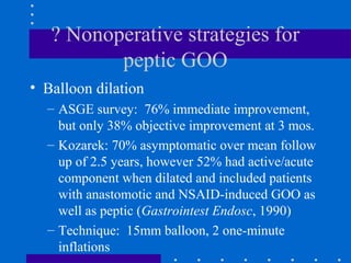 ? Nonoperative strategies for
peptic GOO
• Balloon dilation
– ASGE survey: 76% immediate improvement,
but only 38% objective improvement at 3 mos.
– Kozarek: 70% asymptomatic over mean follow
up of 2.5 years, however 52% had active/acute
component when dilated and included patients
with anastomotic and NSAID-induced GOO as
well as peptic (Gastrointest Endosc, 1990)
– Technique: 15mm balloon, 2 one-minute
inflations
 