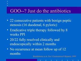 GOO--? Just do the antibiotics
• 22 consecutive patients with benign peptic
stenosis (16 duodenal, 6 pyloric)
• Eradicative triple therapy followed by 8
weeks PPI
• 20/22 fully resolved clinically and
endoscopically within 2 months
• No recurrence at mean follow up of 12
months
Brandimarte et al, Eur J Gastroenterol Hepatol, 1999
 