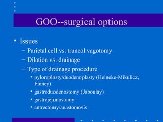 GOO--surgical options
• Issues
– Parietal cell vs. truncal vagotomy
– Dilation vs. drainage
– Type of drainage procedure
• pyloroplasty/duodenoplasty (Heineke-Mikulicz,
Finney)
• gastroduodenostomy (Jaboulay)
• gastrojejunostomy
• antrectomy/anastomosis
 