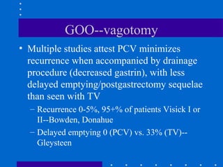 GOO--vagotomy
• Multiple studies attest PCV minimizes
recurrence when accompanied by drainage
procedure (decreased gastrin), with less
delayed emptying/postgastrectomy sequelae
than seen with TV
– Recurrence 0-5%, 95+% of patients Visick I or
II--Bowden, Donahue
– Delayed emptying 0 (PCV) vs. 33% (TV)--
Gleysteen
 
