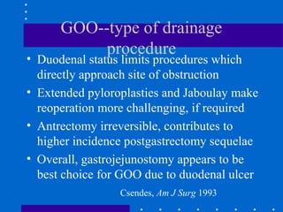 GOO--type of drainage
procedure
• Duodenal status limits procedures which
directly approach site of obstruction
• Extended pyloroplasties and Jaboulay make
reoperation more challenging, if required
• Antrectomy irreversible, contributes to
higher incidence postgastrectomy sequelae
• Overall, gastrojejunostomy appears to be
best choice for GOO due to duodenal ulcer
Csendes, Am J Surg 1993
 