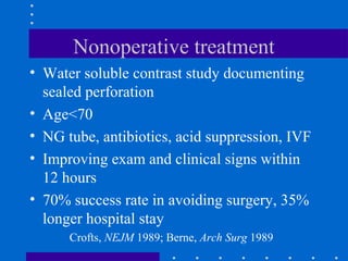 Nonoperative treatment
• Water soluble contrast study documenting
sealed perforation
• Age<70
• NG tube, antibiotics, acid suppression, IVF
• Improving exam and clinical signs within
12 hours
• 70% success rate in avoiding surgery, 35%
longer hospital stay
Crofts, NEJM 1989; Berne, Arch Surg 1989
 