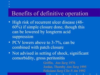 Benefits of definitive operation
• High risk of recurrent ulcer disease (48-
60%) if simple closure done, though this
can be lowered by longterm acid
suppression
• PCV lowers above to 3-7%, can be
combined with patch closure
• Not advised in setting of shock, significant
comorbidity, gross peritonitis
Griffin, Ann Surg 1976
Jordan, Thornby Ann Surg 1995
Feliciano Surg Clin N Am 1992
 