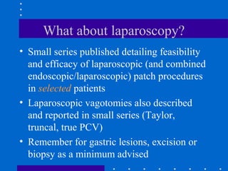 What about laparoscopy?
• Small series published detailing feasibility
and efficacy of laparoscopic (and combined
endoscopic/laparoscopic) patch procedures
in selected patients
• Laparoscopic vagotomies also described
and reported in small series (Taylor,
truncal, true PCV)
• Remember for gastric lesions, excision or
biopsy as a minimum advised
 