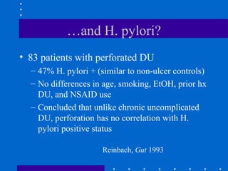 …and H. pylori?
• 83 patients with perforated DU
– 47% H. pylori + (similar to non-ulcer controls)
– No differences in age, smoking, EtOH, prior hx
DU, and NSAID use
– Concluded that unlike chronic uncomplicated
DU, perforation has no correlation with H.
pylori positive status
Reinbach, Gut 1993
 