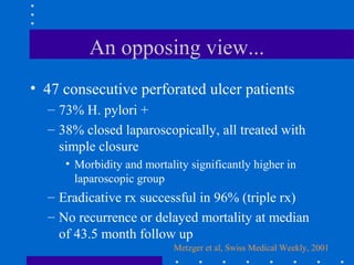 An opposing view...
• 47 consecutive perforated ulcer patients
– 73% H. pylori +
– 38% closed laparoscopically, all treated with
simple closure
• Morbidity and mortality significantly higher in
laparoscopic group
– Eradicative rx successful in 96% (triple rx)
– No recurrence or delayed mortality at median
of 43.5 month follow up
Metzger et al, Swiss Medical Weekly, 2001
 