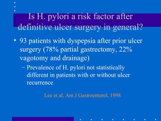 Is H. pylori a risk factor after
definitive ulcer surgery in general?
• 93 patients with dyspepsia after prior ulcer
surgery (78% partial gastrectomy, 22%
vagotomy and drainage)
– Prevalence of H. pylori not statistically
different in patients with or without ulcer
recurrence
Lee et al, Am J Gastroenterol, 1998
 