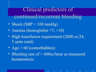 Clinical predictors of
continued/recurrent bleeding
• Shock (SBP < 100 mmHg)
• Anemia (hemoglobin <7, <10)
• High transfusion requirement (2000 cc/24,
5 units total)
• Age > 60 (comorbidities)
• Bleeding rate of > 600cc/hour as measured
hematemesis
 
