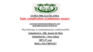 JAMIA MILLIA ISLAMIA
Topic :complications of pulmonary surgery
CENTER FOR PHYSOTHERAPY AND
REHABILITATION SCIENCES
Physiotherapy in cardiopulmonary conditions(402)
Submitted to : DR. Jamal Ali Moiz
Submitted by : Noor Jahan
BPT 4th year
ROLL NO.17BPTO27
1
 