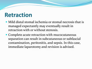 Retraction
 Mild distal stomal ischemia or stomal necrosis that is
managed expectantly may eventually result in
retraction with or without stenosis.
 Complete acute retraction with mucocutaneous
separation can result in subcutaneous or subfascial
contamination, peritonitis, and sepsis. In this case,
immediate laparotomy and revision is advised.
 