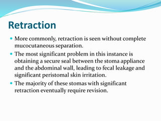 Retraction
 More commonly, retraction is seen without complete
mucocutaneous separation.
 The most significant problem in this instance is
obtaining a secure seal between the stoma appliance
and the abdominal wall, leading to fecal leakage and
significant peristomal skin irritation.
 The majority of these stomas with significant
retraction eventually require revision.
 