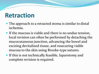 Retraction
 The approach to a retracted stoma is similar to distal
ischemia.
 If the mucosa is viable and there is no undue tension,
local revision can often be performed by detaching the
mucocutaneous junction, advancing the bowel and
excising devitalized tissue, and resecuring viable
mucosa to the skin using Brooke-type sutures.
 If this is not technically feasible, laparotomy and
complete revision is required.
 