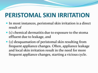 PERISTOMAL SKIN IRRITATION
 In most instances, peristomal skin irritation is a direct
result of
 (1) chemical dermatitis due to exposure to the stoma
effluent due to leakage, and
 (2) desquamation of peristomal skin resulting from
frequent appliance changes. Often, appliance leakage
and local skin irritation result in the need for more
frequent appliance changes, starting a vicious cycle.
 