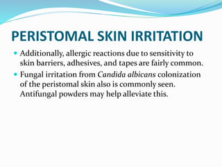 PERISTOMAL SKIN IRRITATION
 Additionally, allergic reactions due to sensitivity to
skin barriers, adhesives, and tapes are fairly common.
 Fungal irritation from Candida albicans colonization
of the peristomal skin also is commonly seen.
Antifungal powders may help alleviate this.
 